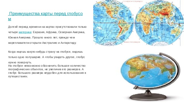 Преимущества карты перед глобусом   Долгий период времени на картах присутствовали только четыре материка : Евразия, Африка, Северная Америка, Южная Америка. Прошло много лет, прежде чем мореплаватели открыли Австралию и Антарктиду. Когда ищешь какую-нибудь страну на глобусе, видишь только одно полушарие. А чтобы увидеть другое, глобус нужно повернуть. На глобусе невозможно обозначить большое количество географических объектов, не увеличив его размеров. А глобус большого размера неудобен для использования в путешествиях. 