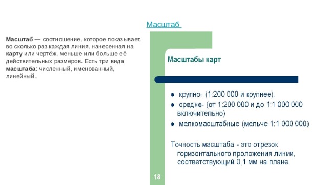 Масштаб   Масштаб — соотношение, которое показывает, во сколько раз каждая линия, нанесенная на карту или чертёж, меньше или больше её действительных размеров. Есть три вида масштаба : численный, именованный, линейный. . 