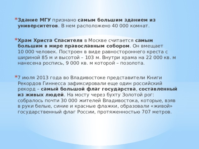 Здание МГУ признано самым большим зданием из университетов . В нем расположено 40 000 комнат. Храм Христа Спасителя в Москве считается самым большим в мире православным собором . Он вмещает 10 000 человек. Построен в виде равностороннего креста с шириной 85 м и высотой – 103 м. Внутри храма на 22 000 кв. м нанесена роспись, 9 000 кв. м которой – позолота. 7 июля 2013 года во Владивостоке представители Книги Рекордов Гиннесса зафиксировали еще один российский рекорд – самый большой флаг государства , составленный из живых людей . На мосту через бухту Золотой рог: собралось почти 30 000 жителей Владивостока, которые, взяв в руки белые, синие и красные флажки, образовали «живой» государственный флаг России, протяженностью 707 метров. 