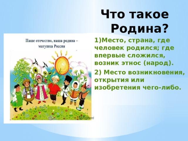 Что такое Родина? 1)Место, страна, где человек родился; где впервые сложился, возник этнос (народ). 2) Место возникновения, открытия или изобретения чего-либо. 