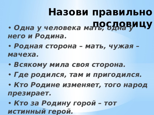 Назови правильно пословицу • Одна у человека мать, одна у него и Родина. • Родная сторона – мать, чужая –мачеха. • Всякому мила своя сторона. • Где родился, там и пригодился. • Кто Родине изменяет, того народ презирает. • Кто за Родину горой – тот истинный герой. 