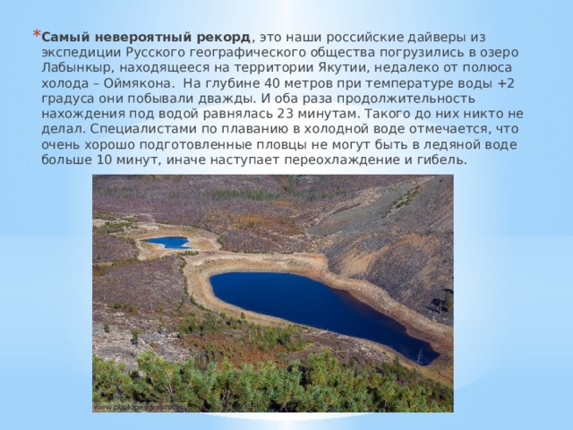 Самый невероятный рекорд , это наши российские дайверы из экспедиции Русского географического общества погрузились в озеро Лабынкыр, находящееся на территории Якутии, недалеко от полюса холода – Оймякона. На глубине 40 метров при температуре воды +2 градуса они побывали дважды. И оба раза продолжительность нахождения под водой равнялась 23 минутам. Такого до них никто не делал. Специалистами по плаванию в холодной воде отмечается, что очень хорошо подготовленные пловцы не могут быть в ледяной воде больше 10 минут, иначе наступает переохлаждение и гибель. 