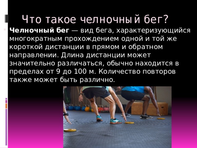 Что такое челночный бег? Челночный   бег  — вид бега, характеризующийся многократным прохождением одной и той же короткой дистанции в прямом и обратном направлении. Длина дистанции может значительно различаться, обычно находится в пределах от 9 до 100 м. Количество повторов также может быть различно. 