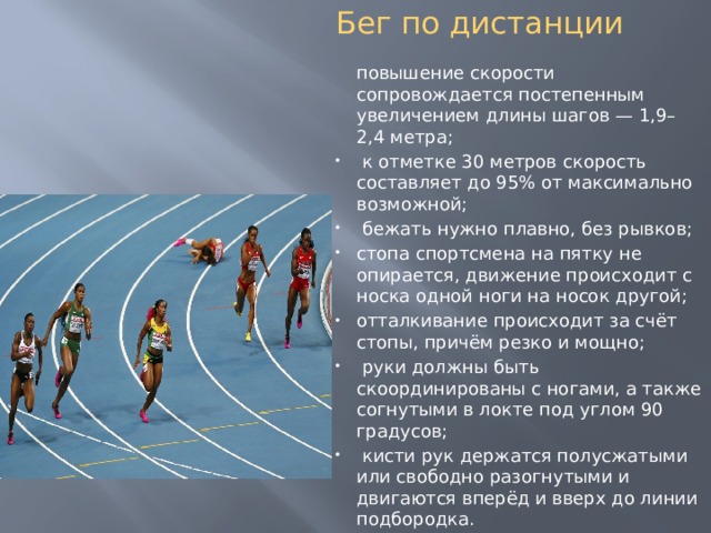 Бег по дистанции   повышение скорости сопровождается постепенным увеличением длины шагов — 1,9–2,4 метра;  к отметке 30 метров скорость составляет до 95% от максимально возможной;  бежать нужно плавно, без рывков; стопа спортсмена на пятку не опирается, движение происходит с носка одной ноги на носок другой; отталкивание происходит за счёт стопы, причём резко и мощно;  руки должны быть скоординированы с ногами, а также согнутыми в локте под углом 90 градусов;  кисти рук держатся полусжатыми или свободно разогнутыми и двигаются вперёд и вверх до линии подбородка. 