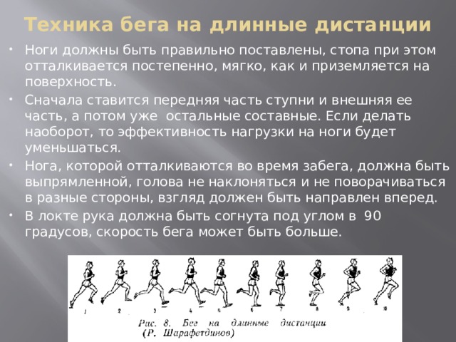 Техника бега на длинные дистанции Ноги должны быть правильно поставлены, стопа при этом отталкивается постепенно, мягко, как и приземляется на поверхность. Сначала ставится передняя часть ступни и внешняя ее часть, а потом уже остальные составные. Если делать наоборот, то эффективность нагрузки на ноги будет уменьшаться. Нога, которой отталкиваются во время забега, должна быть выпрямленной, голова не наклоняться и не поворачиваться в разные стороны, взгляд должен быть направлен вперед. В локте рука должна быть согнута под углом в 90 градусов, скорость бега может быть больше. 