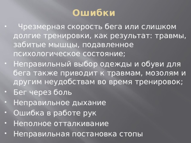 Ошибки     Чрезмерная скорость бега или слишком долгие тренировки, как результат: травмы, забитые мышцы, подавленное психологическое состояние; Неправильный выбор одежды и обуви для бега также приводит к травмам, мозолям и другим неудобствам во время тренировок; Бег через боль Неправильное дыхание Ошибка в работе рук Неполное отталкивание Неправильная постановка стопы  