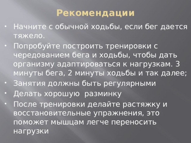 Рекомендации   Начните с обычной ходьбы, если бег дается тяжело. Попробуйте построить тренировки с чередованием бега и ходьбы, чтобы дать организму адаптироваться к нагрузкам. 3 минуты бега, 2 минуты ходьбы и так далее; Занятия должны быть регулярными Делать хорошую разминку После тренировки делайте растяжку и восстановительные упражнения, это поможет мышцам легче переносить нагрузки 