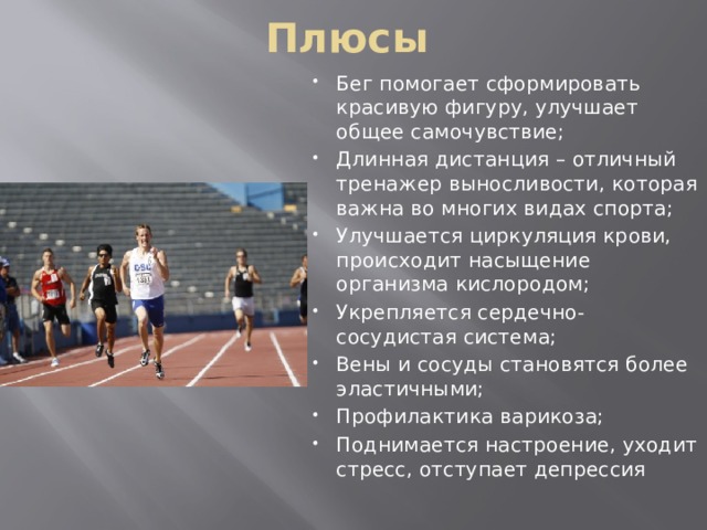 Плюсы Бег помогает сформировать красивую фигуру, улучшает общее самочувствие; Длинная дистанция – отличный тренажер выносливости, которая важна во многих видах спорта; Улучшается циркуляция крови, происходит насыщение организма кислородом; Укрепляется сердечно-сосудистая система; Вены и сосуды становятся более эластичными; Профилактика варикоза; Поднимается настроение, уходит стресс, отступает депрессия 