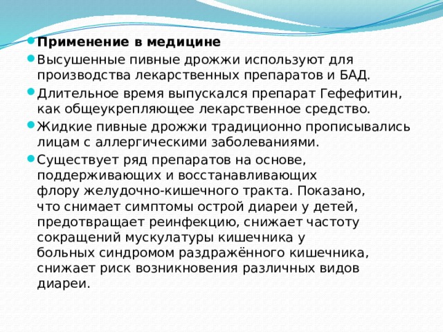 Применение в медицине Высушенные пивные дрожжи используют для производства лекарственных препаратов и БАД. Длительное время выпускался препарат Гефефитин, как общеукрепляющее лекарственное средство. Жидкие пивные дрожжи традиционно прописывались лицам с аллергическими заболеваниями. Существует ряд препаратов на основе, поддерживающих и восстанавливающих флору желудочно-кишечного тракта. Показано, что снимает симптомы острой диареи у детей, предотвращает реинфекцию, снижает частоту сокращений мускулатуры кишечника у больных синдромом раздражённого кишечника, снижает риск возникновения различных видов диареи. 