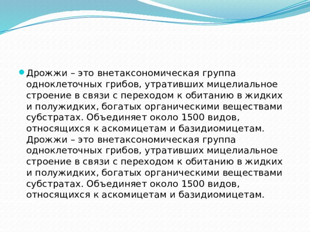 Дрожжи – это внетаксономическая группа одноклеточных грибов, утративших мицелиальное строение в связи с переходом к обитанию в жидких и полужидких, богатых органическими веществами субстратах. Объединяет около 1500 видов, относящихся к аскомицетам и базидиомицетам. Дрожжи – это внетаксономическая группа одноклеточных грибов, утративших мицелиальное строение в связи с переходом к обитанию в жидких и полужидких, богатых органическими веществами субстратах. Объединяет около 1500 видов, относящихся к аскомицетам и базидиомицетам.   