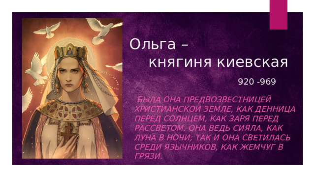 Ольга –  княгиня киевская   920 -969  Была она предвозвестницей христианской земле, как денница перед солнцем, как заря перед рассветом. Она ведь сияла, как луна в ночи; так и она светилась среди язычников, как жемчуг в грязи.  