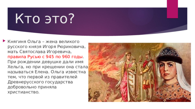 Кто это? Княгиня Ольга – жена великого русского князя Игоря Рюриковича, мать Святослава Игоревича, правила Русью с 945 по 960 годы . При рождении девушке дали имя Хельга, но при крещении она стала называться Елена. Ольга известна тем, что первой из правителей Древнерусского государства добровольно приняла христианство. 