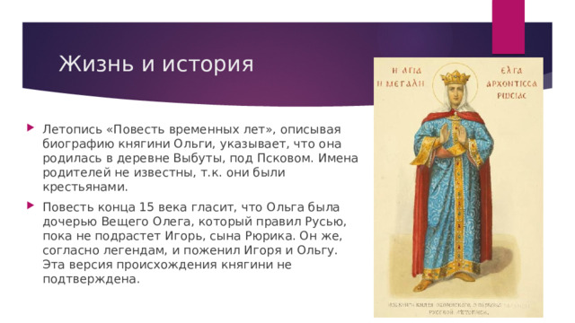 Жизнь и история Летопись «Повесть временных лет», описывая биографию княгини Ольги, указывает, что она родилась в деревне Выбуты, под Псковом. Имена родителей не известны, т.к. они были крестьянами. Повесть конца 15 века гласит, что Ольга была дочерью Вещего Олега, который правил Русью, пока не подрастет Игорь, сына Рюрика. Он же, согласно легендам, и поженил Игоря и Ольгу. Эта версия происхождения княгини не подтверждена. 