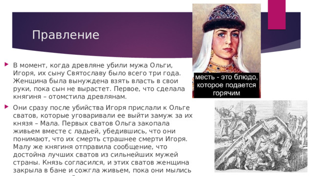 Правление В момент, когда древляне убили мужа Ольги, Игоря, их сыну Святославу было всего три года. Женщина была вынуждена взять власть в свои руки, пока сын не вырастет. Первое, что сделала княгиня – отомстила древлянам. Они сразу после убийства Игоря прислали к Ольге сватов, которые уговаривали ее выйти замуж за их князя – Мала. Первых сватов Ольга закопала живьем вместе с ладьей, убедившись, что они понимают, что их смерть страшнее смерти Игоря. Малу же княгиня отправила сообщение, что достойна лучших сватов из сильнейших мужей страны. Князь согласился, и этих сватов женщина закрыла в бане и сожгла живьем, пока они мылись для встречи с ней. 