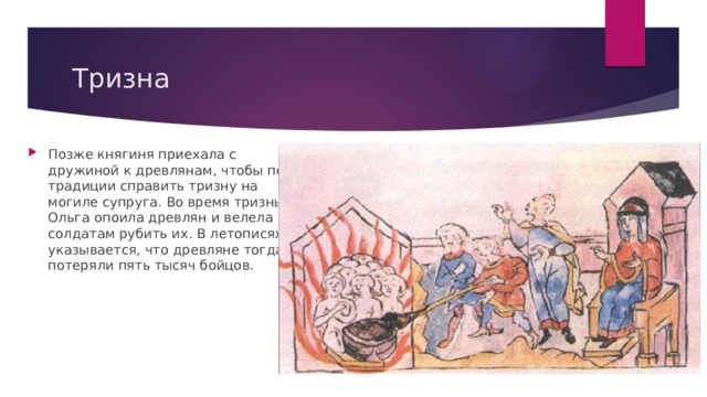 Тризна Позже княгиня приехала с дружиной к древлянам, чтобы по традиции справить тризну на могиле супруга. Во время тризны Ольга опоила древлян и велела солдатам рубить их. В летописях указывается, что древляне тогда потеряли пять тысяч бойцов. 