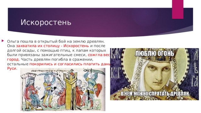 Искоростень Ольга пошла в открытый бой на землю древлян. Она захватила их столицу - Искоростень и после долгой осады, с помощью птиц, к лапам которых были привязаны зажигательные смеси, сожгла весь город . Часть древлян погибла в сражении, остальные покорились и согласились платить дань Руси . 