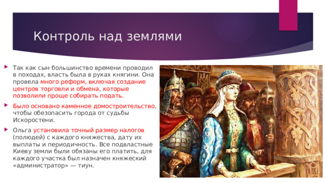 Контроль над землями Так как сын большинство времени проводил в походах, власть была в руках княгини. Она провела много реформ, включая создание центров торговли и обмена, которые позволили проще собирать подать. Было основано каменное домостроительство , чтобы обезопасить города от судьбы Искоростени. Ольга установила точный размер налогов (полюдей) с каждого княжества, дату их выплаты и периодичность. Все подвластные Киеву земли были обязаны его платить, для каждого участка был назначен княжеский «администратор» — тиун. 
