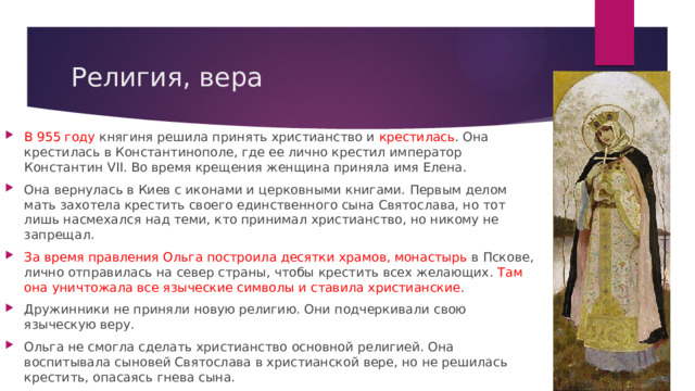 Религия, вера В 955 году княгиня решила принять христианство и крестилась . Она крестилась в Константинополе, где ее лично крестил император Константин VII. Во время крещения женщина приняла имя Елена. Она вернулась в Киев с иконами и церковными книгами. Первым делом мать захотела крестить своего единственного сына Святослава, но тот лишь насмехался над теми, кто принимал христианство, но никому не запрещал. За время правления Ольга построила десятки храмов, монастырь в Пскове, лично отправилась на север страны, чтобы крестить всех желающих. Там она уничтожала все языческие символы и ставила христианские. Дружинники не приняли новую религию. Они подчеркивали свою языческую веру. Ольга не смогла сделать христианство основной религией. Она воспитывала сыновей Святослава в христианской вере, но не решилась крестить, опасаясь гнева сына. 