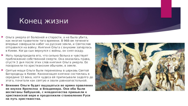 Конец жизни Ольга умерла от болезней и старости, а не была убита, как многие правители того времени. В 968-ом печенеги впервые совершили набег на русские земли, и Святослав отправился на войну. Княгиня Ольга с внуками заперлась в Киеве. Когда сын вернулся с войны, он снял осаду. Мать предупредила его, что сильно больна и чувствует приближение собственной смерти. Она оказалась права, спустя 3 дня после этих слов княгиня Ольга умерла. Ее похоронили по христианским обычаям, в земле. Святые мощи Ольги были перенесены в церковь Святой Богородицы в Киеве. Канонизация княгини состоялась в середине 13 века, хотя чудеса ей приписывали задолго до этого, почитали как святую и звали равноапостольной. Влияние Ольги будет ощущаться во время правления ее внуков Ярополка  и Владимира. Они оба были воспитаны бабушкой, с младенчества привыкли к христианской вере и продолжили становление Руси на путь христианства. 