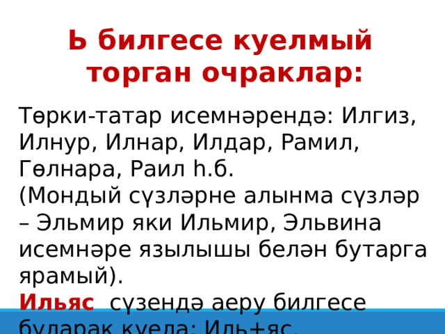 Ь билгесе куелмый торган очраклар: Төрки-татар исемнәрендә: Илгиз, Илнур, Илнар, Илдар, Рамил, Гөлнара, Раил һ.б. (Мондый сүзләрне алынма сүзләр – Эльмир яки Ильмир, Эльвина исемнәре язылышы белән бутарга ярамый). Ильяс сүзендә аеру билгесе буларак куела: Иль+яс. 