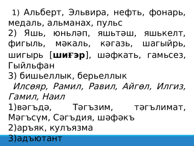  1) Альберт, Эльвира, нефть, фонарь, медаль, альманах, пульс 2) Яшь, юньләп, яшьтәш, яшькелт, фигыль, мәкаль, кәгазь, шагыйрь, шигырь [ ши ғ эр ] , шәфкать, гамьсез, Гыйльфан 3) бишьеллык, берьеллык  Илсөяр, Рамил, Равил, Айгөл, Илгиз, Гамил, Наил вәгъдә, Тәгъзим, тәгълимат, Мәгъсүм, Сәгъдия, шәфәкъ аръяк, кулъязма адъютант 