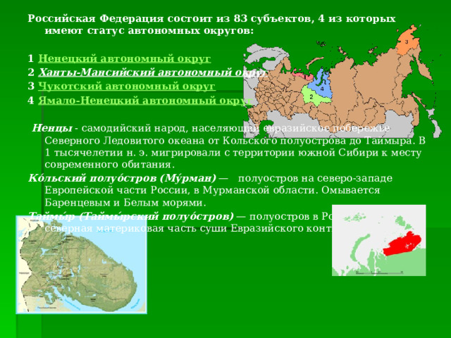 Российская Федерация состоит из 83 субъектов, 4 из которых имеют статус автономных округов:  1 Ненецкий автономный округ  2 Ханты-Мансийский автономный округ  3 Чукотский автономный округ  4 Ямало-Ненецкий автономный округ   Ненцы - самодийский народ, населяющий евразийское побережье Северного Ледовитого океана от Кольского полуострова до Таймыра. В 1 тысячелетии н. э. мигрировали с территории южной Сибири к месту современного обитания. Ко́льский полуо́стров (Му́рман) — полуостров на северо-западе Европейской части России, в Мурманской области. Омывается Баренцевым и Белым морями. Таймы́р (Таймы́рский полуо́стров) — полуостров в России, самая северная материковая часть суши Евразийского континента 