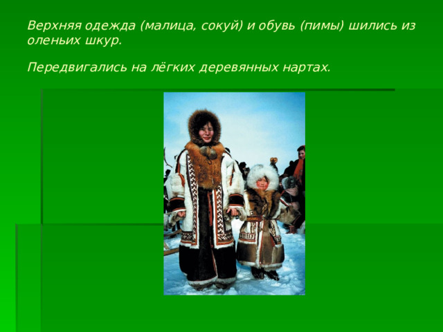 Верхняя одежда (малица, сокуй) и обувь (пимы) шились из оленьих шкур.  Передвигались на лёгких деревянных нартах.  
