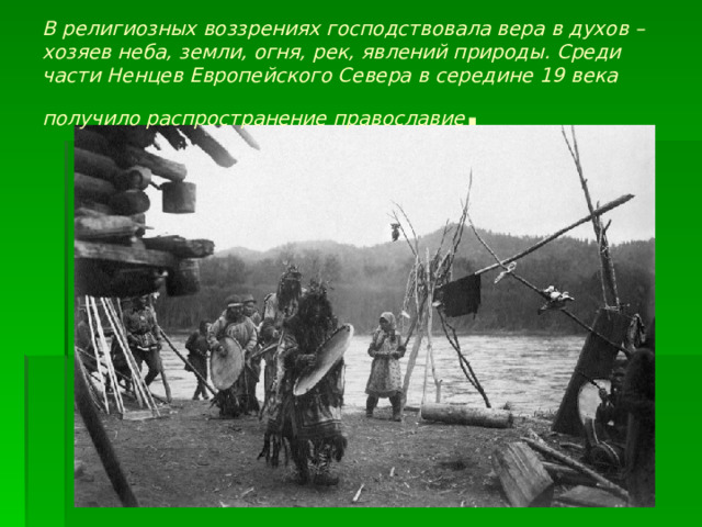 В религиозных воззрениях господствовала вера в духов – хозяев неба, земли, огня, рек, явлений природы. Среди части Ненцев Европейского Севера в середине 19 века получило распространение православие . 