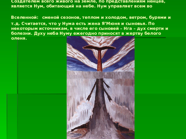 Создателем всего живого на земле, по представлениям ненцев, является Нум, обитающий на небе. Нум управляет всем во Вселенной:  сменой сезонов, теплом и холодом, ветром, бурями и т.д. Считается, что у Нума есть жена Я’Мюня и сыновья. По некоторым источникам, в числе его сыновей – Нга – дух смерти и болезни. Духу неба Нуму ежегодно приносят в жертву белого оленя. 