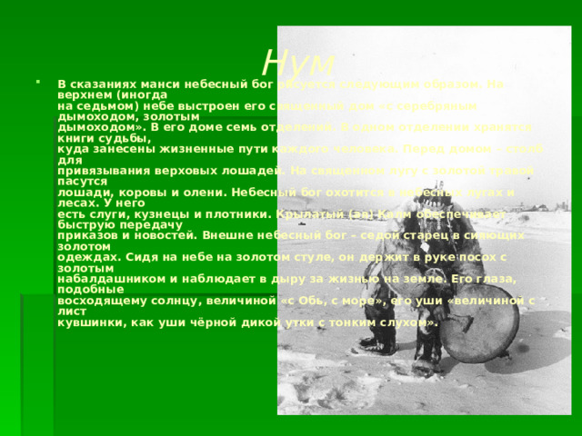 Нум В сказаниях манси небесный бог рисуется следующим образом. На верхнем (иногда  на седьмом) небе выстроен его священный дом «с серебряным дымоходом, золотым  дымоходом». В его доме семь отделений. В одном отделении хранятся книги судьбы,  куда занесены жизненные пути каждого человека. Перед домом – столб для  привязывания верховых лошадей. На священном лугу с золотой травой пасутся  лошади, коровы и олени. Небесный бог охотится в небесных лугах и лесах. У него  есть слуги, кузнецы и плотники. Крылатый (ая) Калм обеспечивает быструю передачу  приказов и новостей. Внешне небесный бог – седой старец в сияющих золотом  одеждах. Сидя на небе на золотом стуле, он держит в руке посох с золотым  набалдашником и наблюдает в дыру за жизнью на земле. Его глаза, подобные  восходящему солнцу, величиной «с Обь, с море», его уши «величиной с лист  кувшинки, как уши чёрной дикой утки с тонким слухом».   