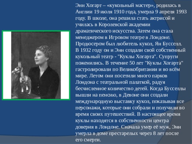 Энн Хогарт – «кукольный мастер», родилась в Англии 19 июля 1910 года, умерла 9 апреля 1993 году. В школе, она решила стать актрисой и училась в Королевской академии драматического искусства. Затем она стала менеджером в Игровом театре в Лондоне. Продюсером был любитель кукол, Ян Бусселл. В 1932 году он и Энн создали свой собственный кукольный театр - 