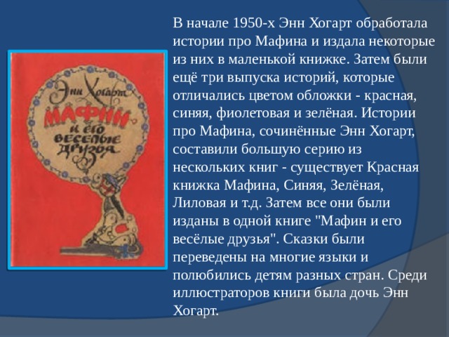 В начале 1950-х Энн Хогарт обработала истории про Мафина и издала некоторые из них в маленькой книжке. Затем были ещё три выпуска историй, которые отличались цветом обложки - красная, синяя, фиолетовая и зелёная. Истории про Мафина, сочинённые Энн Хогарт, составили большую серию из нескольких книг - существует Красная книжка Мафина, Синяя, Зелёная, Лиловая и т.д. Затем все они были изданы в одной книге 