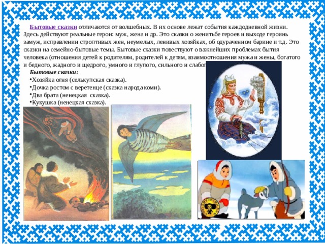 Бытовые сказки   отличаются от волшебных. В их основе лежат события каждодневной жизни. Здесь действуют реальные герои: муж, жена и др. Это сказки о женитьбе героев и выходе героинь замуж, исправлении строптивых жен, неумелых, ленивых хозяйках, об одураченном барине и т.д. Это сказки на семейно-бытовые темы. Бытовые сказки повествуют о важнейших проблемах бытия человека (отношения детей к родителям, родителей к детям, взаимоотношения мужа и жены, богатого и бедного, жадного и щедрого, умного и глупого, сильного и слабого и т.п.) Бытовые сказки: Хозяйка огня (селькупская сказка). Дочка ростом с веретенце (сказка народа коми). Два брата (ненецкая  сказка). Кукушка (ненецкая сказка). 7 