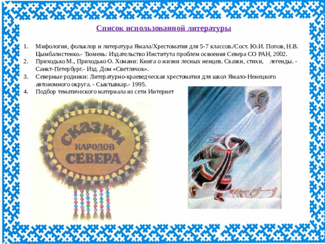 Список использованной литературы Мифология, фольклор и литература Ямала/Хрестоматия для 5-7 классов./Сост. Ю.И. Попов, Н.В. Цымбалистенко.- Тюмень: Издательство Института проблем освоения Севера СО РАН, 2002. Приходько М., Приходько О. Хомани: Книга о жизни лесных ненцев. Сказки, стихи,    легенды. - Санкт-Петербург.- Изд. Дом «Светлячок». Северные родники: Литературно-краеведческая хрестоматия для школ Ямало-Ненецкого автономного округа. - Сыктывкар.- 1995. Подбор тематического материала из сети Интернет 