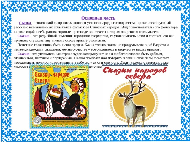 Основная часть  Сказка   — эпический жанр письменного и устного народного творчества: прозаический устный рассказ о вымышленных событиях в фольклоре Северных народов. Вид повествовательного фольклора, включающий в себя разножанровые произведения, тексты которых опираются на вымысел. Сказка – это редчайший памятник народного творчества, ее уникальность в том и состоит, что она признана отражать мир и жизнь сквозь призму разумения. Поистине талантливы были наши предки. Каких только сказок не придумывали они? Радости и печали, надежды и ожидания, мечты о счастье – все отразилось в творчестве наших предков. Сказка – это увлекательная страна чудес, которая учит нас и любого человека быть добрым, отзывчивым, честным и порядочным. Сказка помогает нам поверить в себя и свои силы, помогает преодолевать трудности, воспитывать в себе силу духа и смелость. Дарит надежду, а иногда, даже помогает принять верное решение в сложной жизненной ситуации. 