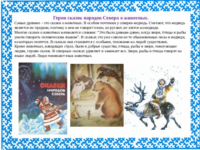 Герои сказок народов Севера о животных. Самые древние – это сказки о животных. В особом почтении у северян медведь. Считают, что медведь является их предком, поэтому о нем не говорят плохо, не ругают, не злятся на медведя. Многие сказки о животных начинаются словами: ”Это было давным-давно, когда звери, птицы и рыбы умели говорить человеческим языком”. В сказках это уже совсем не те обыкновенные лисы и медведи, на которых охотятся. В сказках они становятся с особыми, похожими на людей существами. Кроме животных, наводящих страх, были и добрые существа, птицы, рыбы и звери, помогающие людям, героям сказок. В северных сказках удивляет и занимает все. Звери, рыбы и птицы говорят на языке людей. Люди понимают язык животных.  