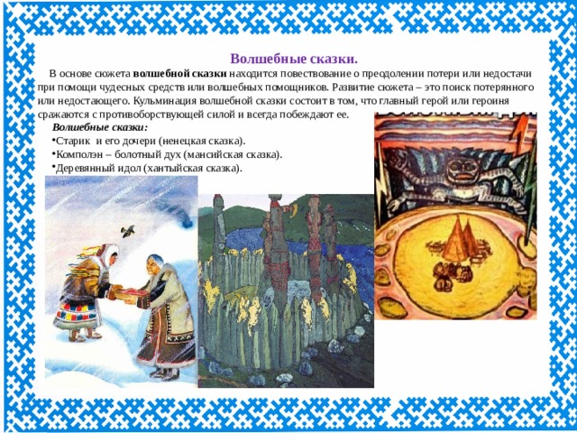 Волшебные сказки. В основе сюжета  волшебной сказки  находится повествование о преодолении потери или недостачи при помощи чудесных средств или волшебных помощников. Развитие сюжета – это поиск потерянного или недостающего. Кульминация волшебной сказки состоит в том, что главный герой или героиня сражаются с противоборствующей силой и всегда побеждают ее. Волшебные сказки: Старик и его дочери (ненецкая сказка). Комполэн – болотный дух (мансийская сказка). Деревянный идол (хантыйская сказка). 