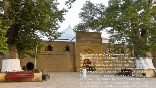 Дербентская Джума-мечеть  Считается самой старой не только в России, но и в СНГ. Построена в VIII веке. Неоднократно надстраивалась и менялась внешне, в том числе в XIV веке восстанавливалась после землетрясения. Несколько лет в мечети базировалась тюрьма, но уже в 1943 году её вернули верующим. Во внутреннем дворе растут 4 многолетних платана, признанных памятником природы. Они видны из многих точек города.   