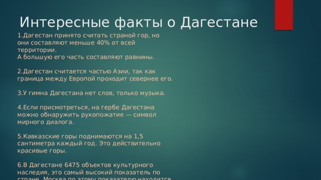 Интересные факты о Дагестане 1.Дагестан принято считать страной гор, но они составляют меньше 40% от всей территории.  А большую его часть составляют равнины.   2.Дагестан считается частью Азии, так как граница между Европой проходит севернее его.   3.У гимна Дагестана нет слов, только музыка.   4.Если присмотреться, на гербе Дагестана можно обнаружить рукопожатие — символ мирного диалога.   5.Кавказские горы поднимаются на 1,5 сантиметра каждый год. Это действительно красивые горы.   6.В Дагестане 6475 объектов культурного наследия, это самый высокий показатель по стране. Москва по этому показателю находится только на втором месте, в ней – 5932 памятника 