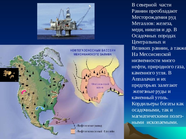 В северной части Равнин преобладают Месторождения руд Металлов: железа, меди, никеля и др. В Осадочных породах Центральных и Великих равнин, а также На Мессисипской низменности много нефти, природного газа, каменного угля. В Аппалачах и их предгорьях залегают  железные руды и каменный уголь. Кордильеры богаты как осадочными, так и магматическими полез- ными ископаемыми. 