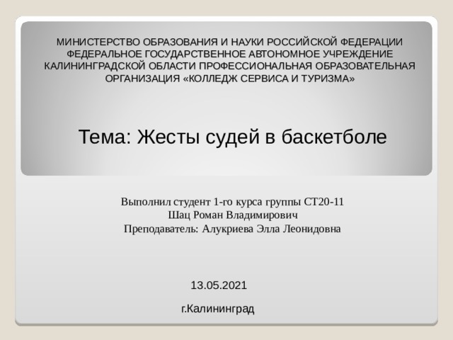 МИНИСТЕРСТВО ОБРАЗОВАНИЯ И НАУКИ РОССИЙСКОЙ ФЕДЕРАЦИИ ФЕДЕРАЛЬНОЕ ГОСУДАРСТВЕННОЕ АВТОНОМНОЕ УЧРЕЖДЕНИЕ КАЛИНИНГРАДСКОЙ ОБЛАСТИ ПРОФЕССИОНАЛЬНАЯ ОБРАЗОВАТЕЛЬНАЯ ОРГАНИЗАЦИЯ «КОЛЛЕДЖ СЕРВИСА И ТУРИЗМА» Тема: Жесты судей в баскетболе Выполнил студент 1-го курса группы СТ20-11 Шац Роман Владимирович Преподаватель: Алукриева Элла Леонидовна 13.05.2021 г.Калининград 