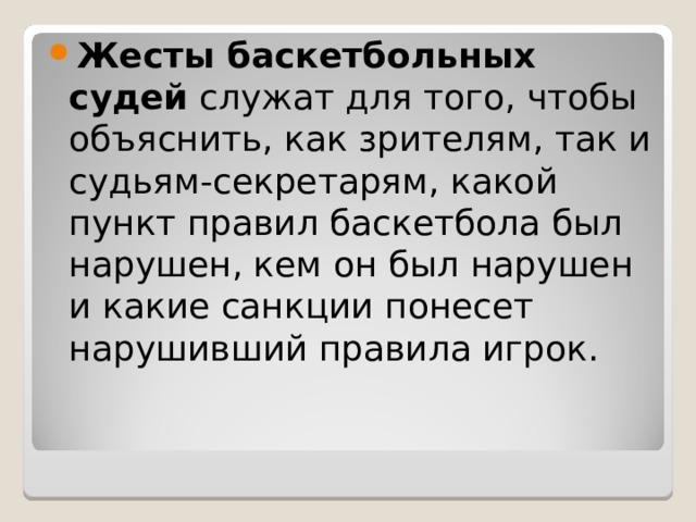 Жесты баскетбольных судей  служат для того, чтобы объяснить, как зрителям, так и судьям-секретарям, какой пункт правил баскетбола был нарушен, кем он был нарушен и какие санкции понесет нарушивший правила игрок. 