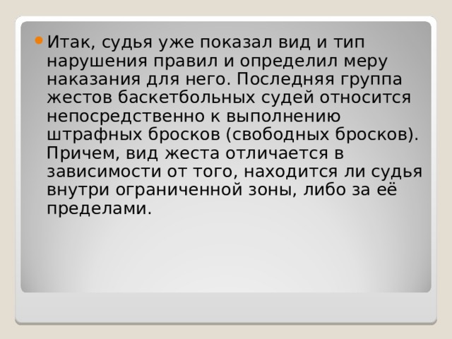 Итак, судья уже показал вид и тип нарушения правил и определил меру наказания для него. Последняя группа жестов баскетбольных судей относится непосредственно к выполнению штрафных бросков (свободных бросков). Причем, вид жеста отличается в зависимости от того, находится ли судья внутри ограниченной зоны, либо за её пределами. 