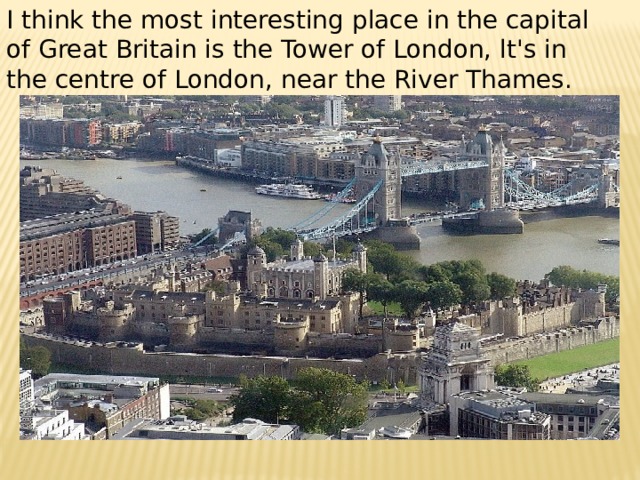 I think the most interesting place in the capital of Great Britain is the Tower of London, lt's in the centre of London, near the River Thames. 