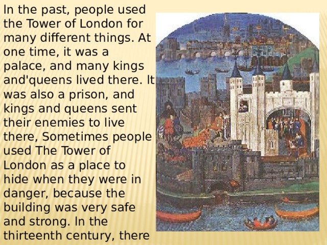 ln the past, people used the Tower of London for many different things. At one time, it was a palace, and many kings and'queens lived there. lt was also a prison, and kings and queens sent their enemies to live there, Sometimes people used The Tower of London as a place to hide when they were in danger, because the building was very safe and strong. ln the thirteenth century, there was even a small zoo al the Tower of London, There were lions and tigers living there! 