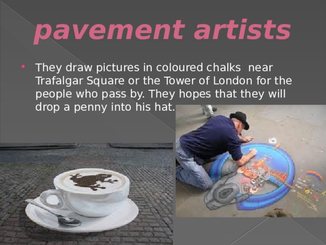 pavement artists They draw pictures in coloured chalks near Trafalgar Square or the Tower of London for the people who pass by. They hopes that they will drop a penny into his hat. 