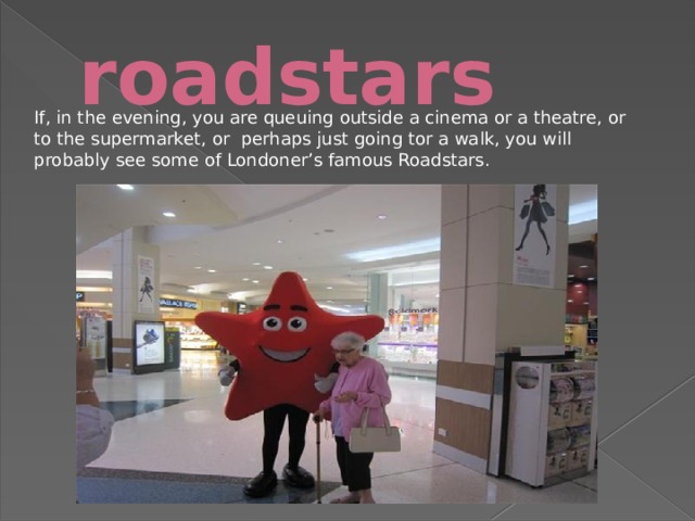 roadstars If, in the evening, you are queuing outside a cinema or a theatre, or to the supermarket, or perhaps just going tor a walk, you will probably see some of Londoner’s famous Roadstars. 