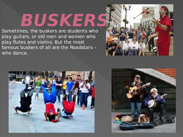 BUSKERS. Sometimes, the buskers are students who play guitars, or old men and women who play flutes and violins. But the most famous buskers of all are the Roadstars – who dance. 