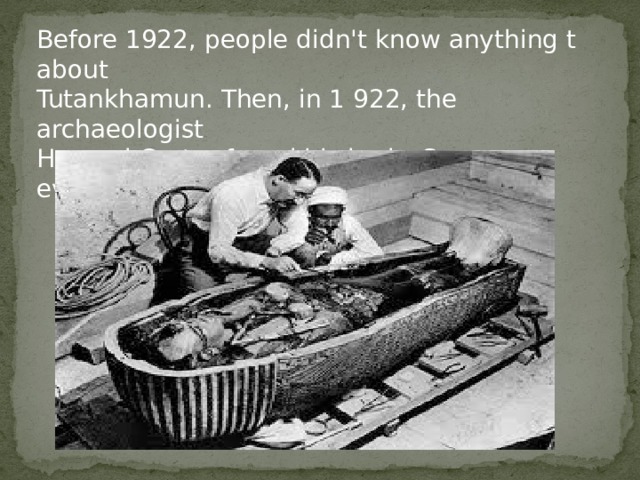 Before 1922, people didn't know anything t about Tutankhamun. Then, in 1 922, the archaeologist Howard Carter found his body. Soon everybody knew about the new king. 