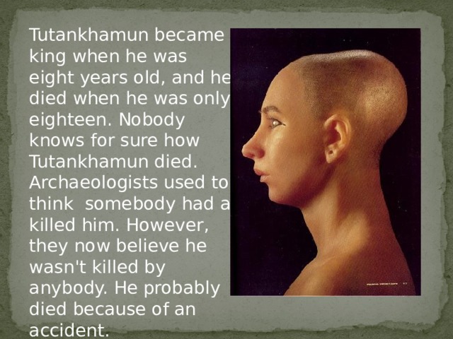 Tutankhamun became king when he was eight years old, and he died when he was only eighteen. Nobody knows for sure how Tutankhamun died. Archaeologists used to think somebody had a killed him. However, they now believe he wasn't killed by anybody. He probably died because of an accident. 